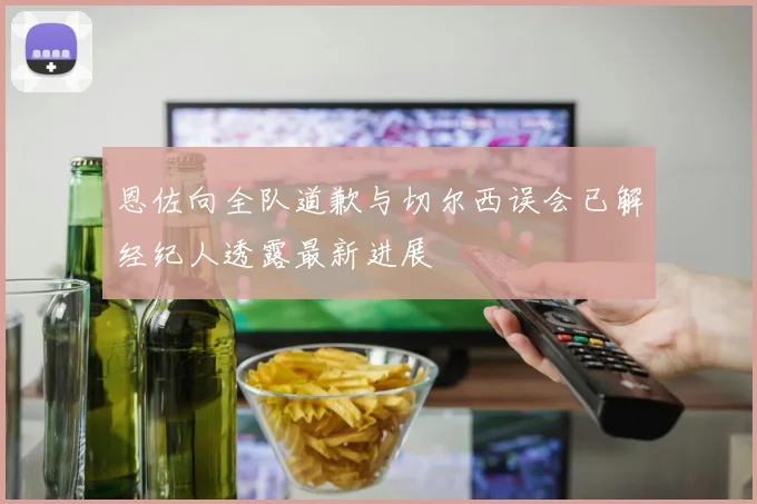 恩佐向全队道歉与切尔西误会已解经纪人透露最新进展