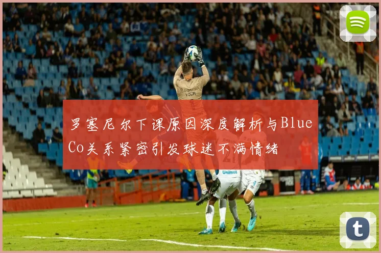 罗塞尼尔下课原因深度解析与BlueCo关系紧密引发球迷不满情绪
