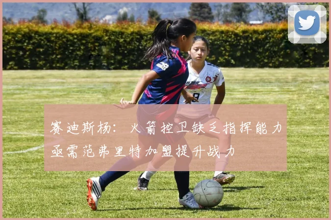 赛迪斯杨：火箭控卫缺乏指挥能力亟需范弗里特加盟提升战力