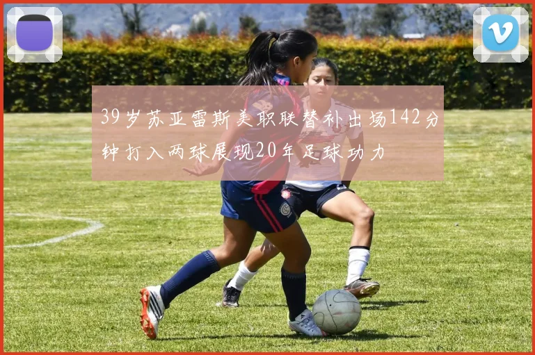 39岁苏亚雷斯美职联替补出场142分钟打入两球展现20年足球功力