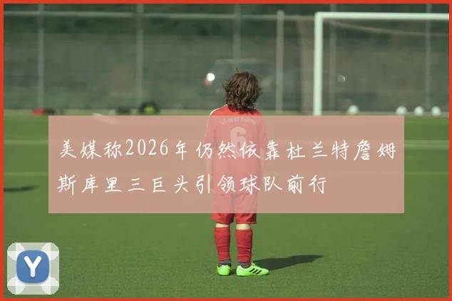美媒称2026年仍然依靠杜兰特詹姆斯库里三巨头引领球队前行