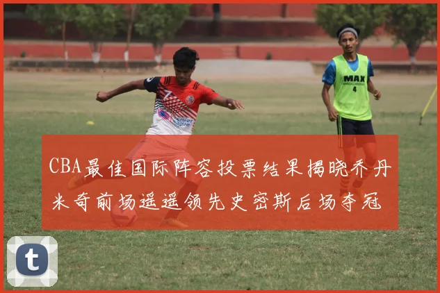 CBA最佳国际阵容投票结果揭晓乔丹米奇前场遥遥领先史密斯后场夺冠