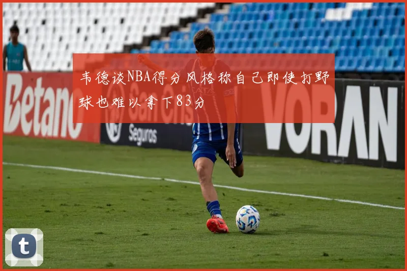 韦德谈NBA得分风格称自己即使打野球也难以拿下83分