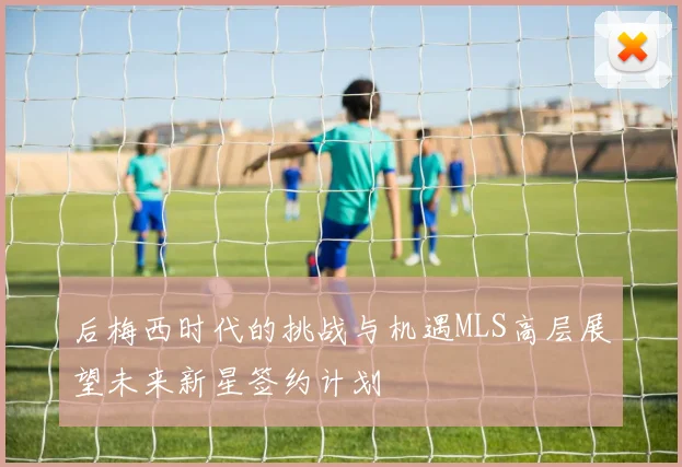后梅西时代的挑战与机遇MLS高层展望未来新星签约计划
