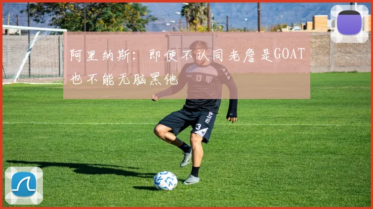 阿里纳斯：即便不认同老詹是GOAT也不能无脑黑他